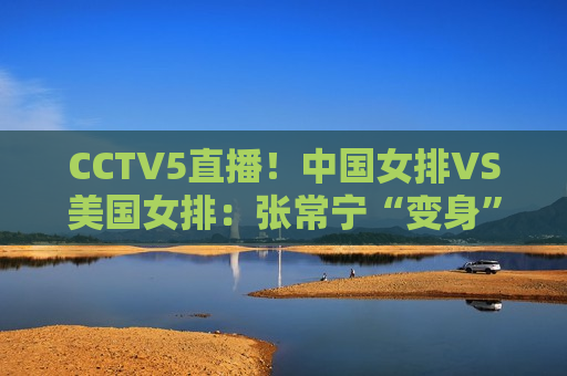 CCTV5直播！中国女排VS美国女排：张常宁“变身”蔡斌打造新三巨头